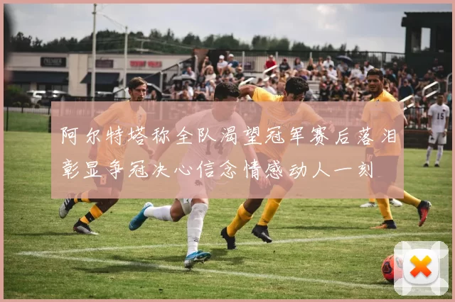 阿尔特塔称全队渴望冠军赛后落泪彰显争冠决心信念情感动人一刻
